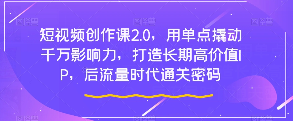 短视频创作课2.0，用单点撬动千万影响力，打造长期高价值IP，后流量时代通关密码