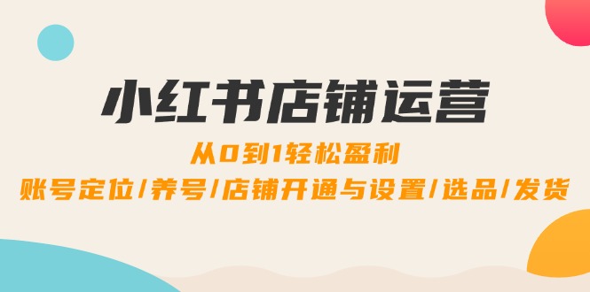 （12570期）小红书店铺运营：0到1轻松盈利，账号定位,养号,店铺开通与设置,选品,发货