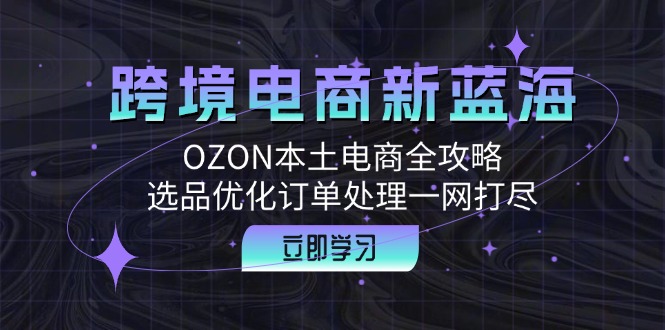 （12632期）跨境电商新蓝海：OZON本土电商全攻略，选品优化订单处理一网打尽